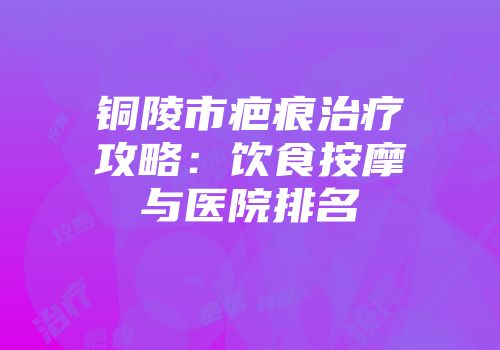 铜陵市疤痕治疗攻略：饮食按摩与医院排名