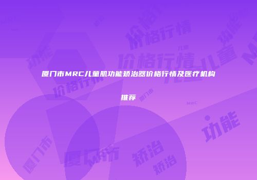 厦门市MRC儿童肌功能矫治器价格行情及医疗机构推荐