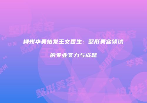 柳州华美植发王文医生：整形美容领域的专业实力与成就