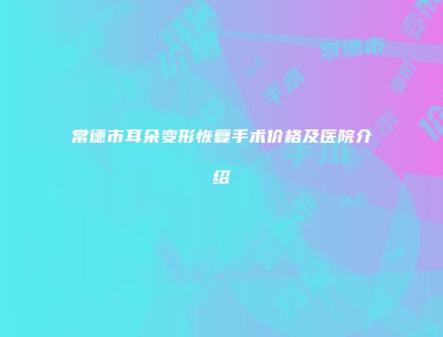常德市耳朵变形恢复手术价格及医院介绍