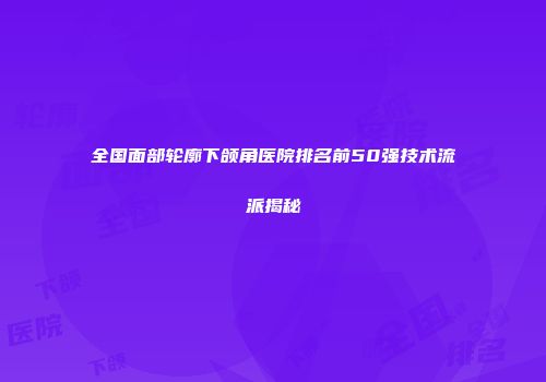全国面部轮廓下颌角医院排名前50强技术流派揭秘