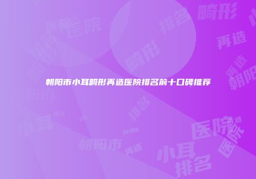 朝阳市小耳畸形再造医院排名前十口碑推荐