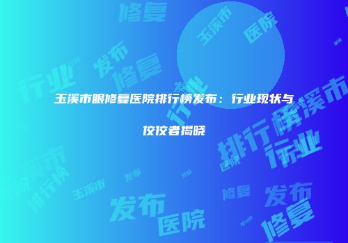 玉溪市眼修复医院排行榜发布：行业现状与佼佼者揭晓