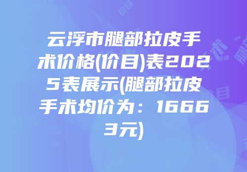 云浮市腿部拉皮手术价格(价目)表2025表展示(腿部拉皮手术均价为：16663元)