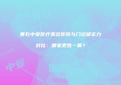 黄石中爱医疗美容医院与门诊部实力对比：哪家更胜一筹？