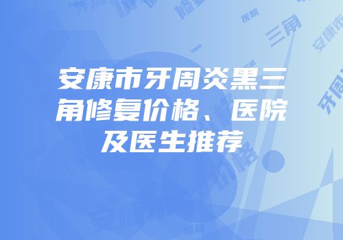 安康市牙周炎黑三角修复价格、医院及医生推荐