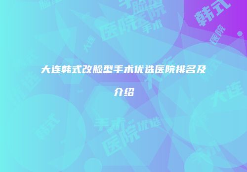 大连韩式改脸型手术优选医院排名及介绍