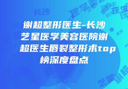 谢超整形医生-长沙艺星医学美容医院谢超医生唇裂整形术top榜深度盘点