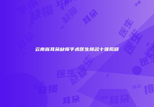 云南省耳朵缺损手术医生排名十强揭晓