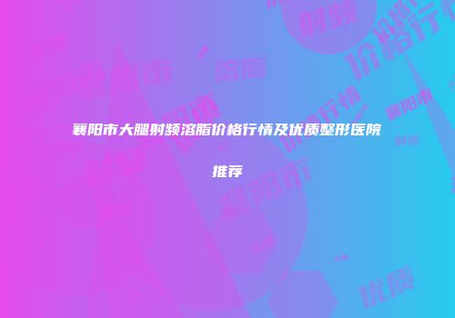 襄阳市大腿射频溶脂价格行情及优质整形医院推荐