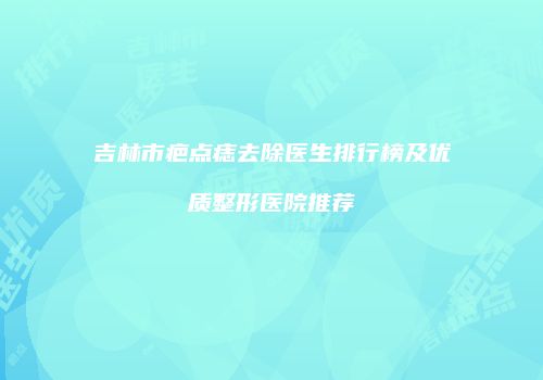 吉林市疤点痣去除医生排行榜及优质整形医院推荐