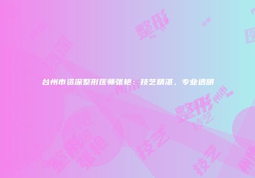 台州市资深整形医师张艳：技艺精湛，专业透明