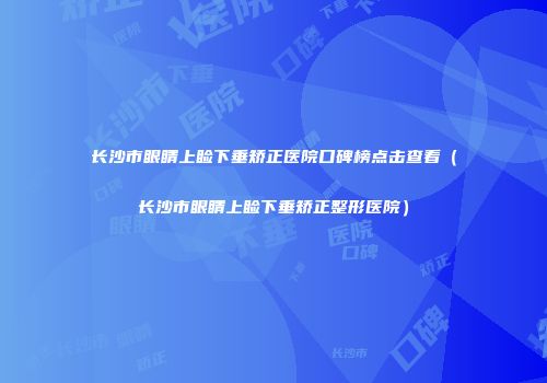 长沙市眼睛上睑下垂矫正医院口碑榜点击查看（长沙市眼睛上睑下垂矫正整形医院）