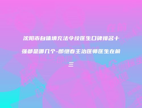 沈阳市自体填充法令纹医生口碑排名十强都是哪几个-郎继春主治医师医生在前三