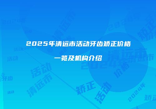 2025年清远市活动牙齿矫正价格一览及机构介绍
