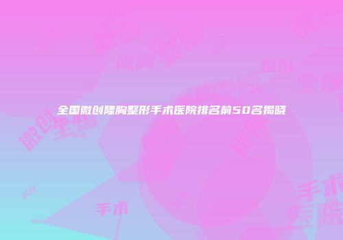 全国微创隆胸整形手术医院排名前50名揭晓