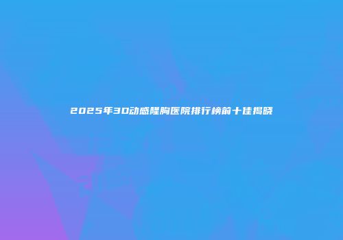 2025年3D动感隆胸医院排行榜前十佳揭晓