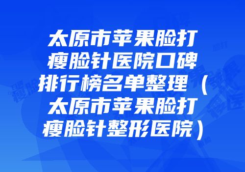 太原市苹果脸打瘦脸针医院口碑排行榜名单整理（太原市苹果脸打瘦脸针整形医院）