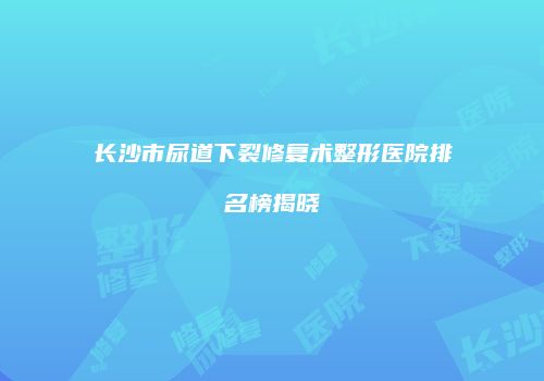 长沙市尿道下裂修复术整形医院排名榜揭晓
