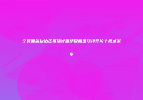 宁夏回族自治区瘦脸针面部吸脂医院排行前十权威发布