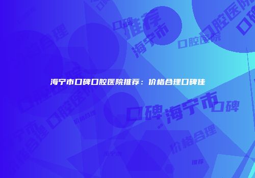 海宁市口碑口腔医院推荐：价格合理口碑佳