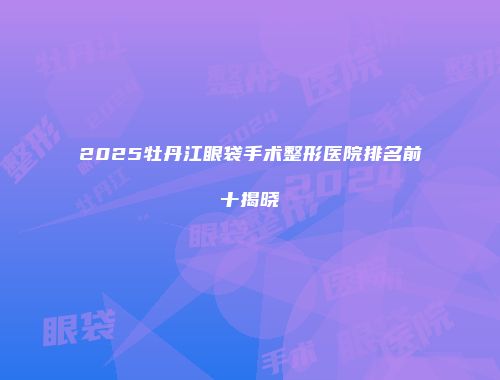 2025牡丹江眼袋手术整形医院排名前十揭晓