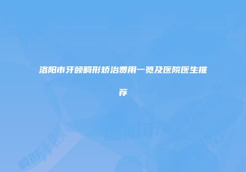 洛阳市牙颌畸形矫治费用一览及医院医生推荐