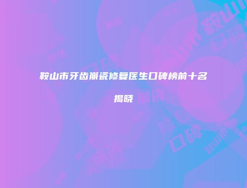 鞍山市牙齿崩瓷修复医生口碑榜前十名揭晓