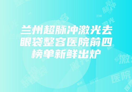 兰州超脉冲激光去眼袋整容医院前四榜单新鲜出炉