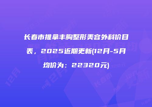 长春市推拿丰胸整形美容外科价目表，2025近期更新(12月-5月均价为：22320元)