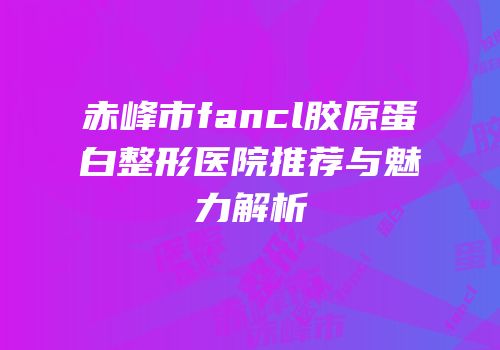 赤峰市fancl胶原蛋白整形医院推荐与魅力解析