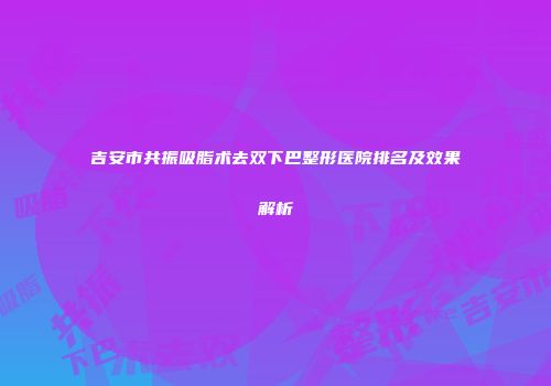 吉安市共振吸脂术去双下巴整形医院排名及效果解析