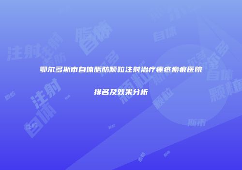 鄂尔多斯市自体脂肪颗粒注射治疗痤疮瘢痕医院排名及效果分析