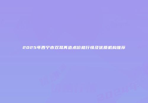 2025年西宁市双耳再造术价格行情及优质机构推荐