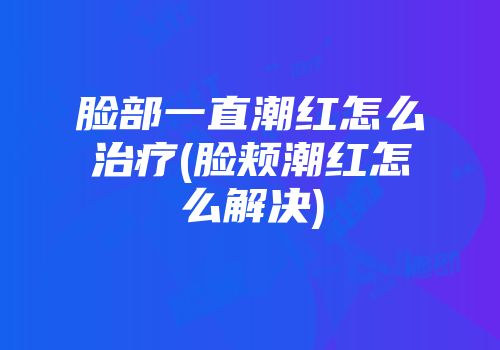 脸部一直潮红怎么治疗(脸颊潮红怎么解决)