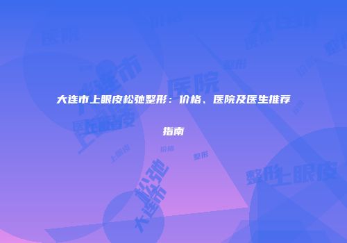 大连市上眼皮松弛整形：价格、医院及医生推荐指南
