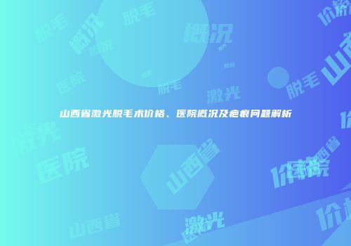 山西省激光脱毛术价格、医院概况及疤痕问题解析