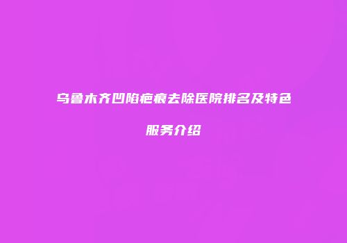 乌鲁木齐凹陷疤痕去除医院排名及特色服务介绍