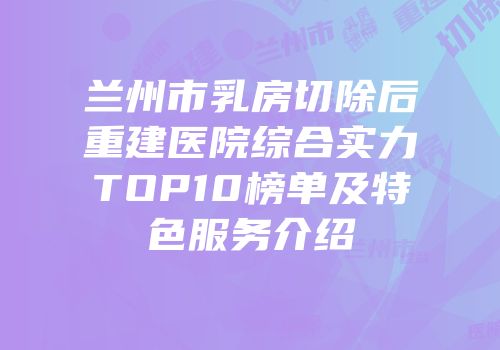 兰州市乳房切除后重建医院综合实力TOP10榜单及特色服务介绍