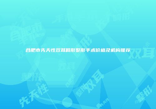 合肥市先天性双耳畸形整形手术价格及机构推荐