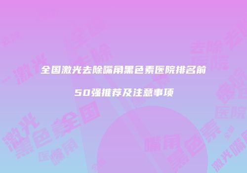 全国激光去除嘴角黑色素医院排名前50强推荐及注意事项