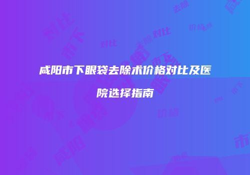 咸阳市下眼袋去除术价格对比及医院选择指南