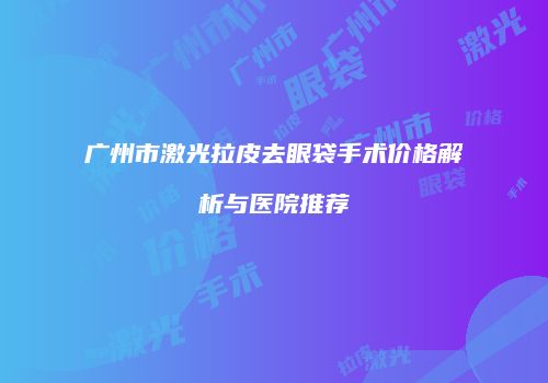 广州市激光拉皮去眼袋手术价格解析与医院推荐