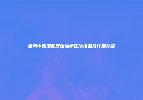 普洱市深覆颌牙齿治疗医院排名及详细介绍