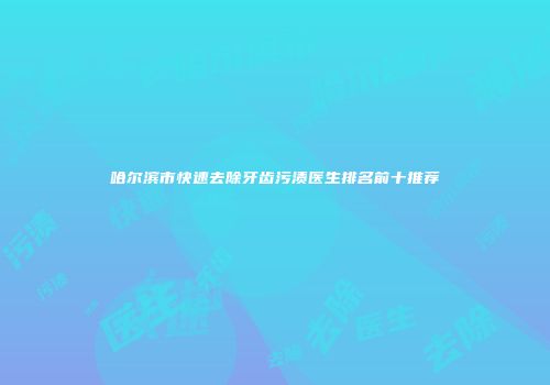 哈尔滨市快速去除牙齿污渍医生排名前十推荐