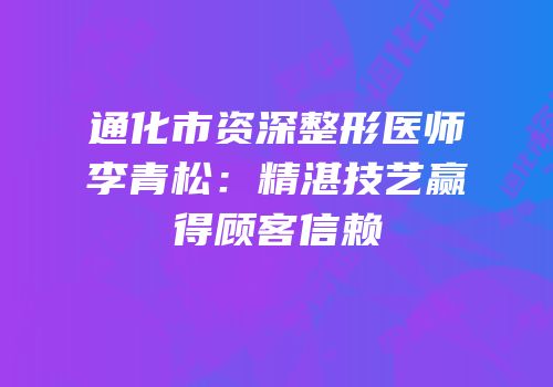 通化市资深整形医师李青松：精湛技艺赢得顾客信赖