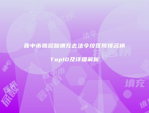 晋中市玻尿酸填充去法令纹医院排名榜Top10及详细解析