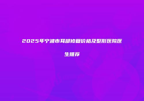 2025年宁波市耳部修复价格及整形医院医生推荐