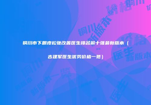 铜川市下眼皮松弛改善医生排名前十强最新版本（吉建军医生优势价格一览）