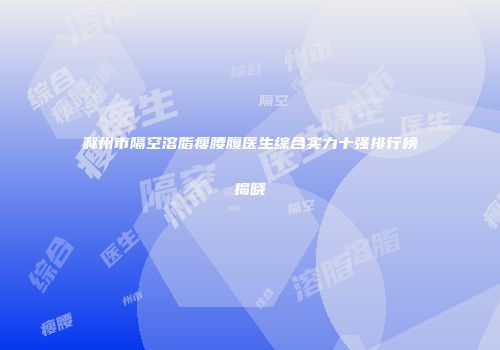 滁州市隔空溶脂瘦腰腹医生综合实力十强排行榜揭晓
